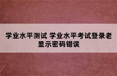 学业水平测试 学业水平考试登录老显示密码错误